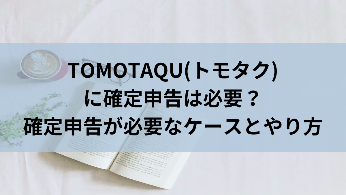 TOMOTAQU(トモタク)に確定申告は必要？確定申告が必要なケースとやり方